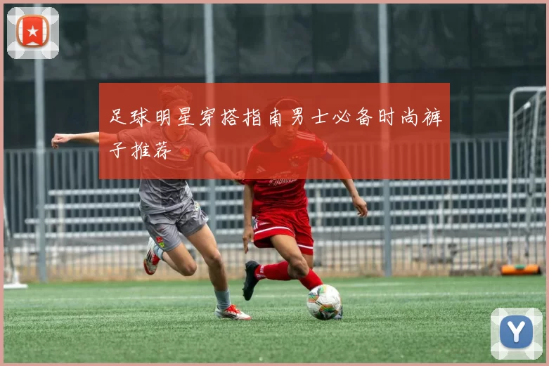 足球明星穿搭指南男士必备时尚裤子推荐