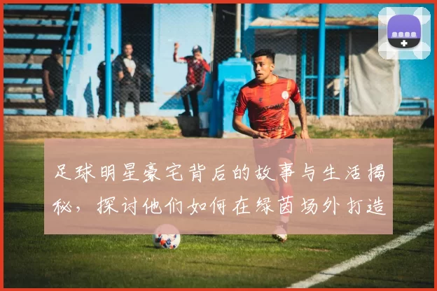 足球明星豪宅背后的故事与生活揭秘，探讨他们如何在绿茵场外打造温馨家园