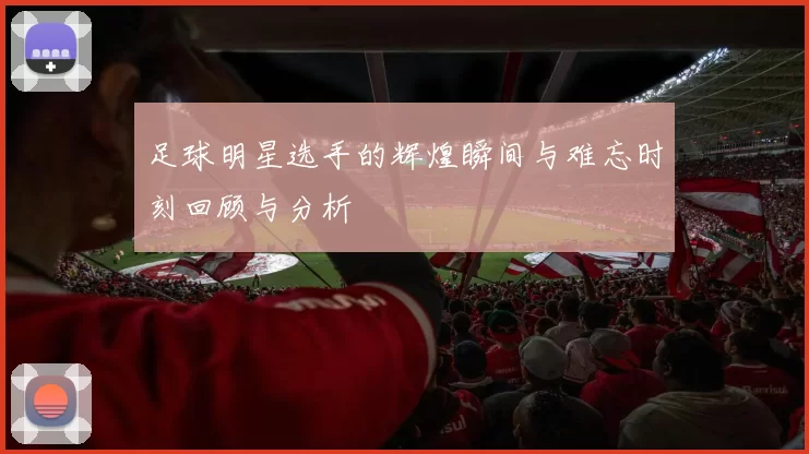 足球明星选手的辉煌瞬间与难忘时刻回顾与分析