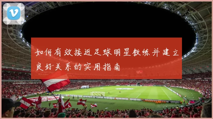 如何有效接近足球明星教练并建立良好关系的实用指南