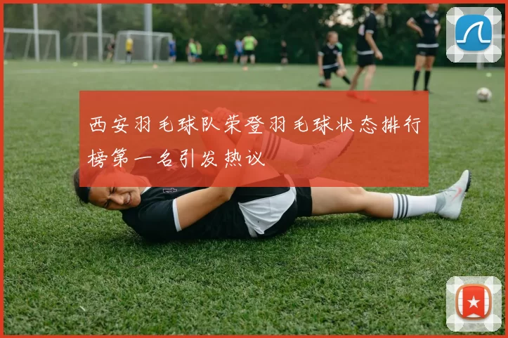 西安羽毛球队荣登羽毛球状态排行榜第一名引发热议