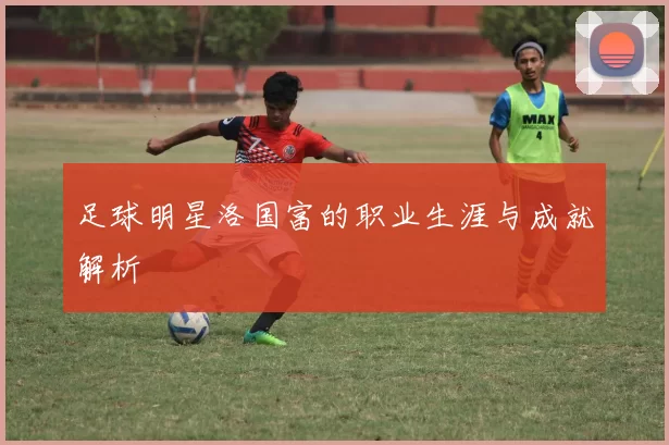 足球明星洛国富的职业生涯与成就解析