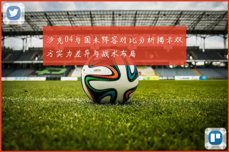 沙克04与国米阵容对比分析揭示双方实力差异与战术布局