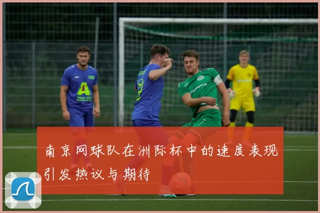 南京网球队在洲际杯中的速度表现引发热议与期待