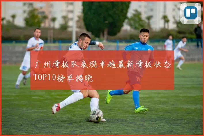 广州滑板队表现卓越最新滑板状态TOP10榜单揭晓
