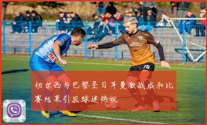 切尔西与巴黎圣日耳曼激战成和比赛结果引发球迷热议
