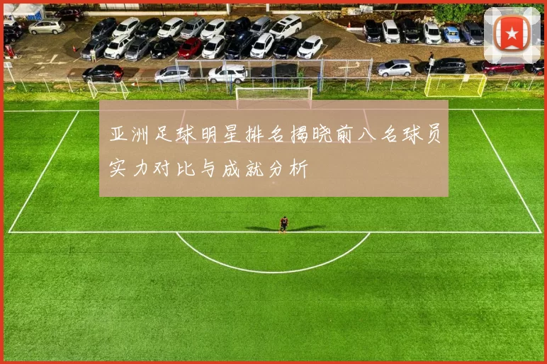 亚洲足球明星排名揭晓前八名球员实力对比与成就分析