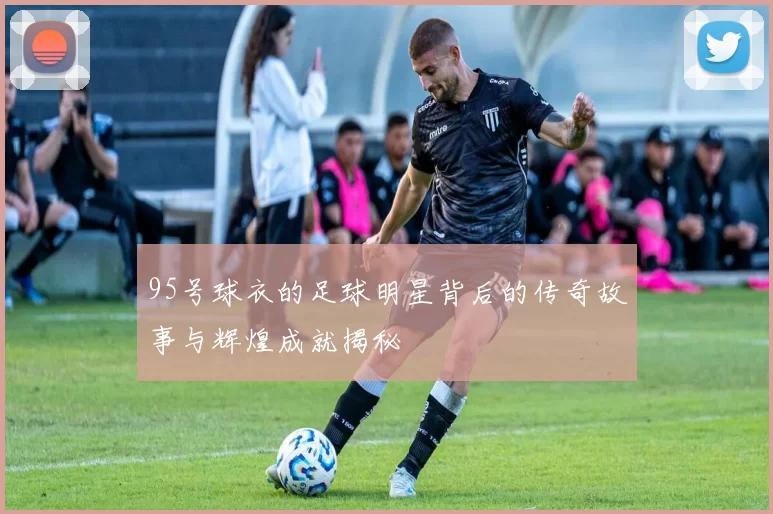 95号球衣的足球明星背后的传奇故事与辉煌成就揭秘