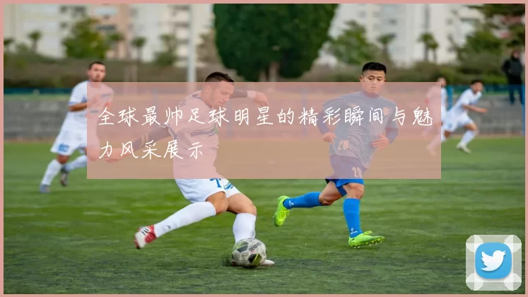 全球最帅足球明星的精彩瞬间与魅力风采展示