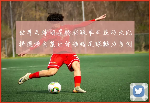 世界足球明星精彩踩单车技巧大比拼视频合集让你领略足球魅力与创意表演