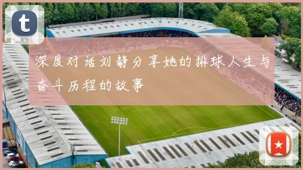 深度对话刘静分享她的排球人生与奋斗历程的故事