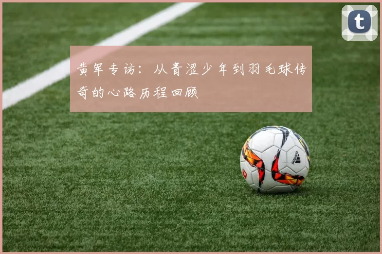 黄军专访：从青涩少年到羽毛球传奇的心路历程回顾