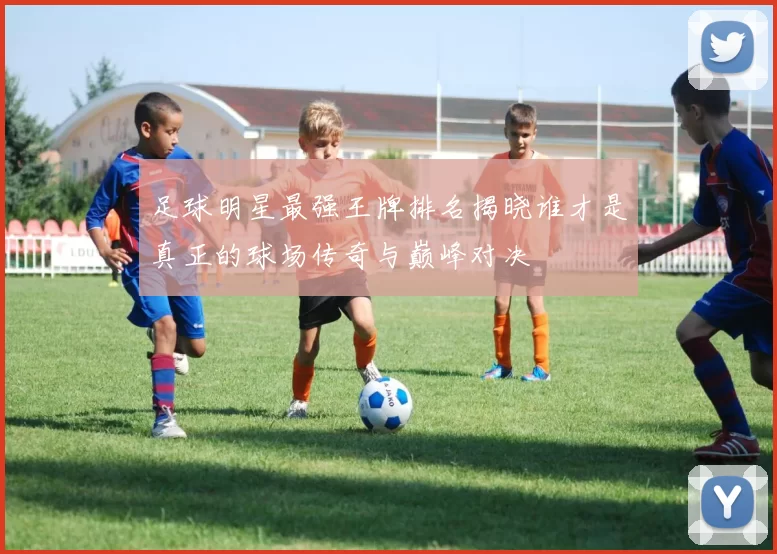 足球明星最强王牌排名揭晓谁才是真正的球场传奇与巅峰对决
