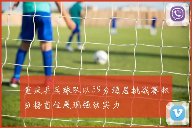 重庆乒乓球队以59分稳居挑战赛积分榜首位展现强劲实力