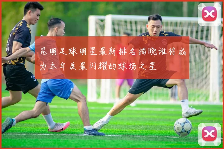 昆明足球明星最新排名揭晓谁将成为本年度最闪耀的球场之星