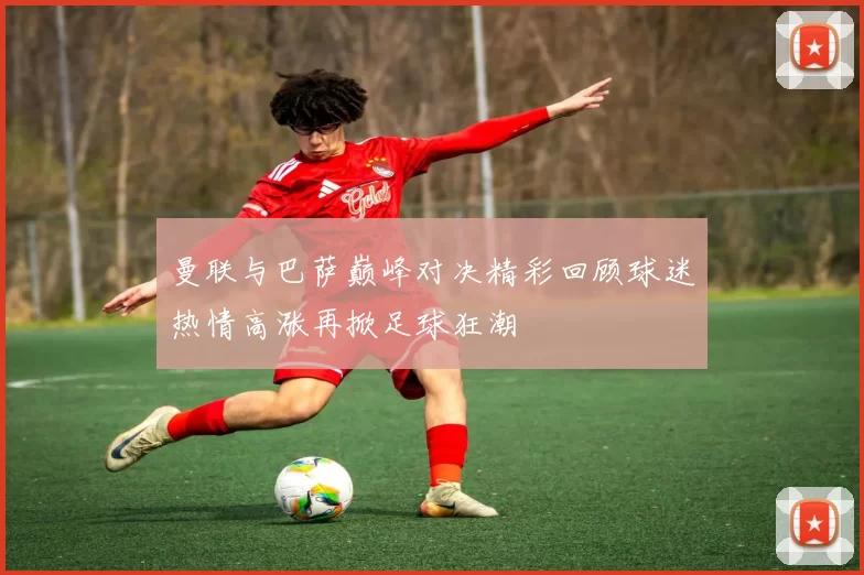 曼联与巴萨巅峰对决精彩回顾球迷热情高涨再掀足球狂潮