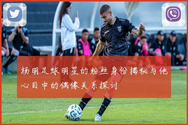 杨明足球明星的粉丝身份揭秘与他心目中的偶像关系探讨