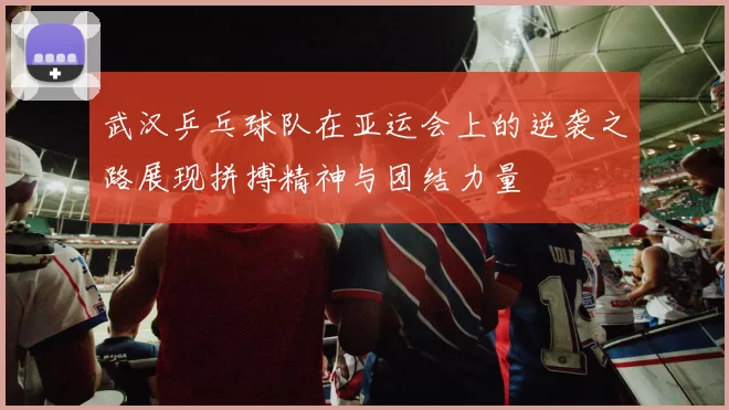 武汉乒乓球队在亚运会上的逆袭之路展现拼搏精神与团结力量
