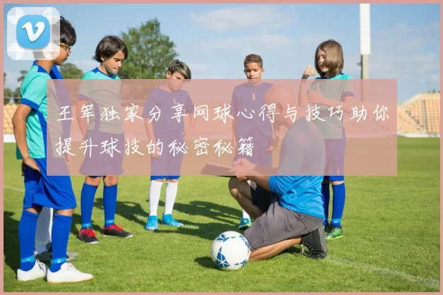 王军独家分享网球心得与技巧助你提升球技的秘密秘籍