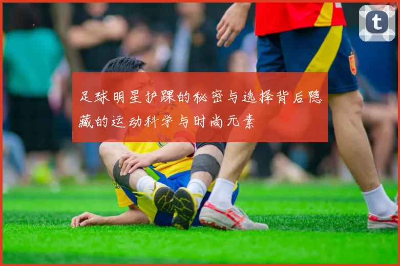 足球明星护踝的秘密与选择背后隐藏的运动科学与时尚元素