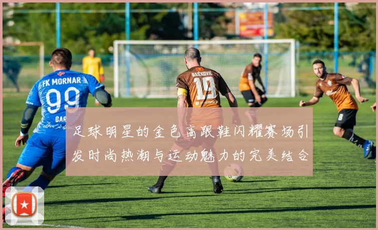 足球明星的金色高跟鞋闪耀赛场引发时尚热潮与运动魅力的完美结合