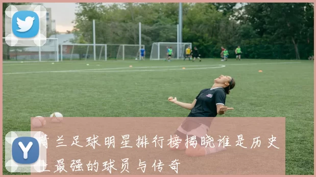 荷兰足球明星排行榜揭晓谁是历史上最强的球员与传奇
