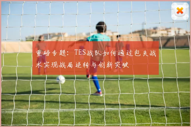 重磅专题：TES战队如何通过包夹战术实现战局逆转与创新突破