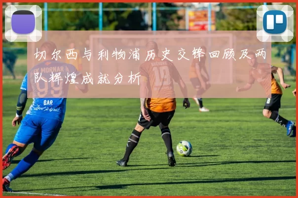 切尔西与利物浦历史交锋回顾及两队辉煌成就分析
