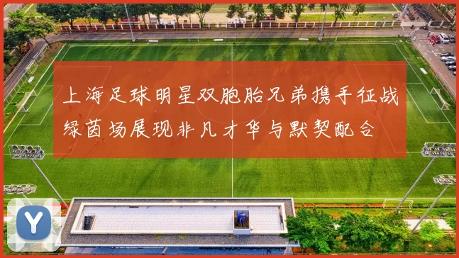 上海足球明星双胞胎兄弟携手征战绿茵场展现非凡才华与默契配合