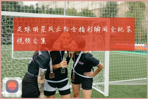 足球明星风云际会精彩瞬间全纪录视频合集