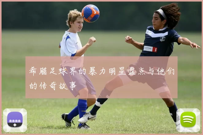 希腊足球界的暴力明星盘点与他们的传奇故事