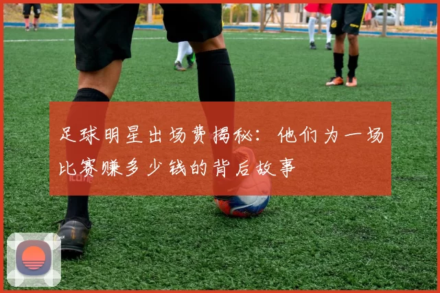 足球明星出场费揭秘：他们为一场比赛赚多少钱的背后故事