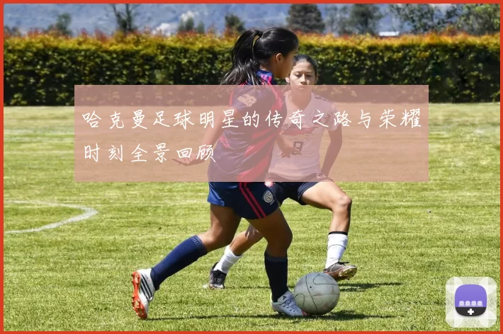 哈克曼足球明星的传奇之路与荣耀时刻全景回顾