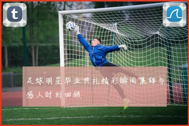 足球明星毕业典礼精彩瞬间集锦与感人时刻回顾