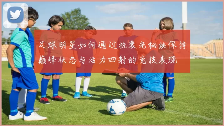 足球明星如何通过抗衰老秘诀保持巅峰状态与活力四射的竞技表现