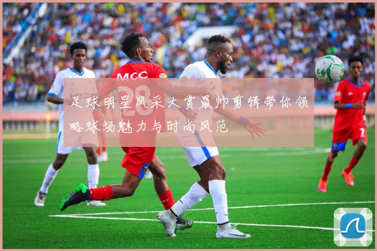 足球明星风采大赏最帅剪辑带你领略球场魅力与时尚风范