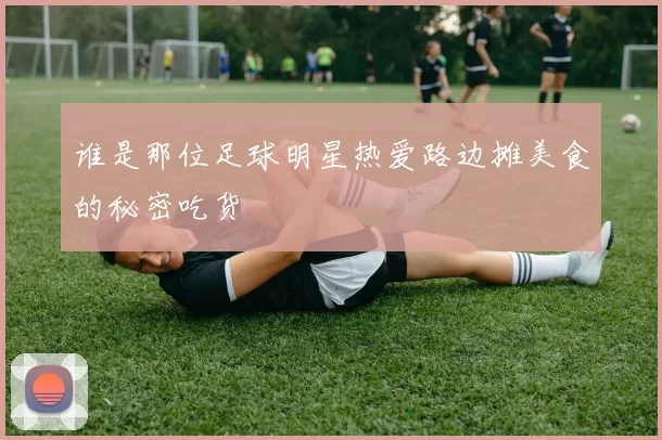 谁是那位足球明星热爱路边摊美食的秘密吃货