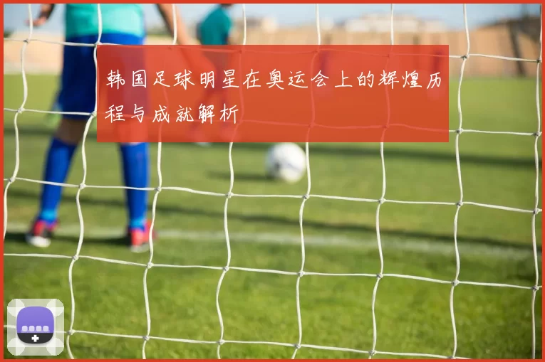 韩国足球明星在奥运会上的辉煌历程与成就解析