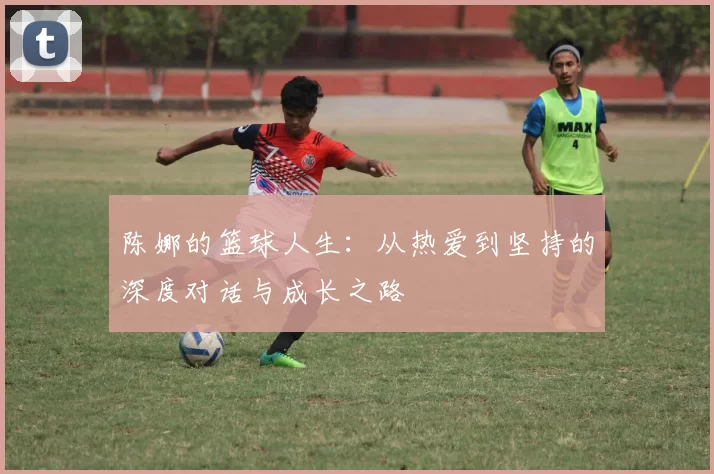 陈娜的篮球人生：从热爱到坚持的深度对话与成长之路
