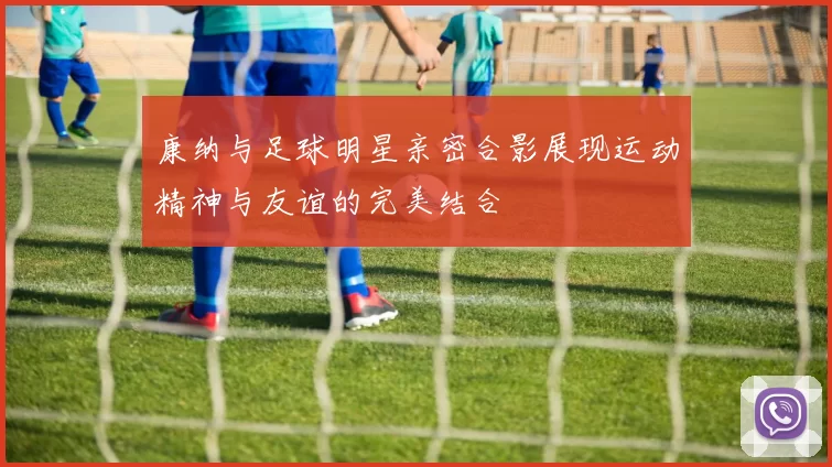 康纳与足球明星亲密合影展现运动精神与友谊的完美结合