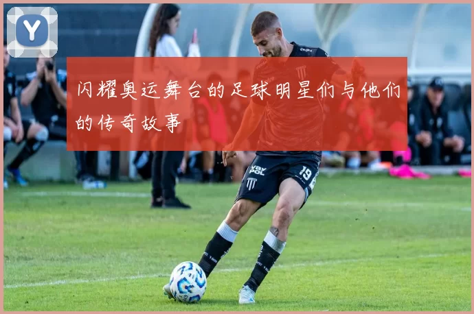 闪耀奥运舞台的足球明星们与他们的传奇故事