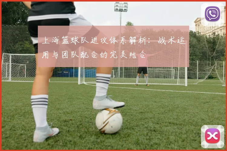 上海篮球队进攻体系解析：战术运用与团队配合的完美结合