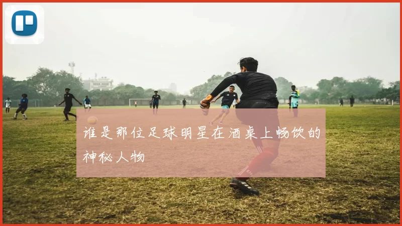 谁是那位足球明星在酒桌上畅饮的神秘人物