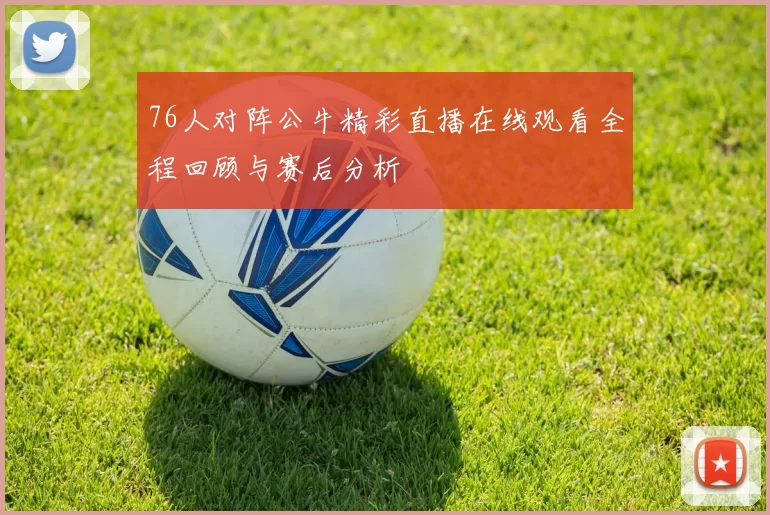 76人对阵公牛精彩直播在线观看全程回顾与赛后分析