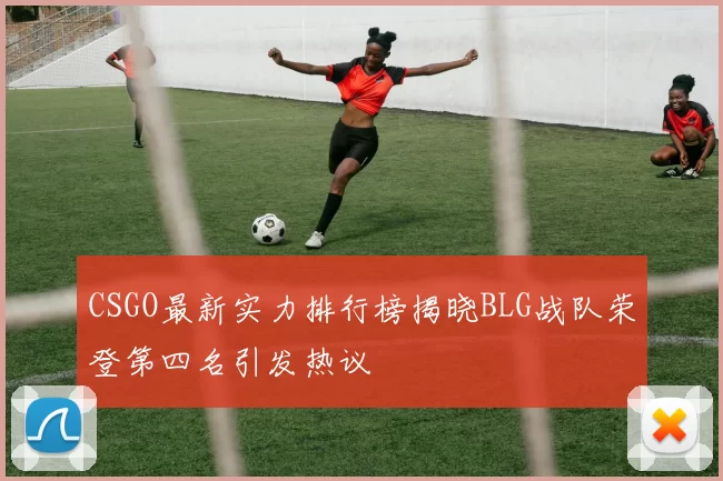 CSGO最新实力排行榜揭晓BLG战队荣登第四名引发热议