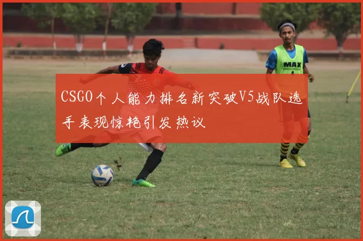 CSGO个人能力排名新突破V5战队选手表现惊艳引发热议