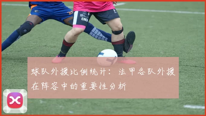 球队外援比例统计：法甲各队外援在阵容中的重要性分析
