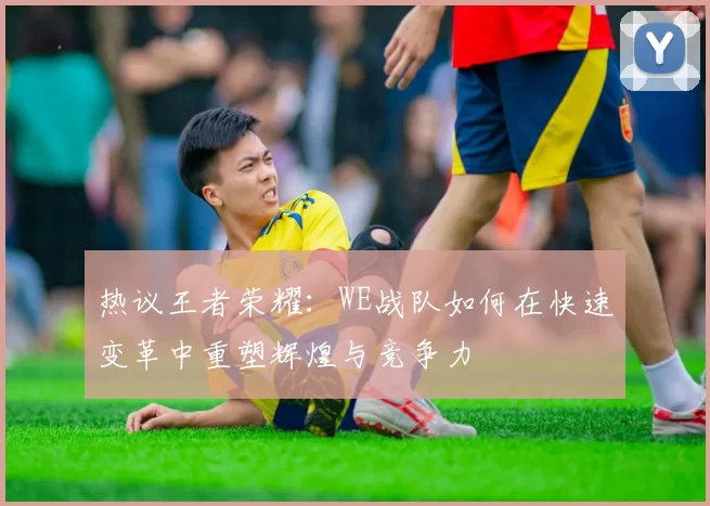 热议王者荣耀：WE战队如何在快速变革中重塑辉煌与竞争力