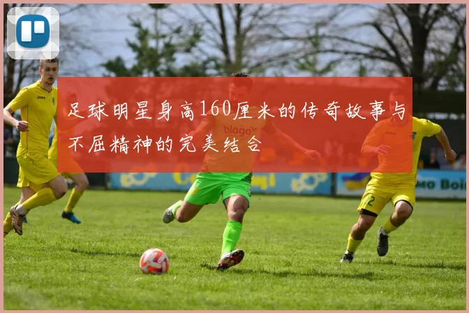 足球明星身高160厘米的传奇故事与不屈精神的完美结合