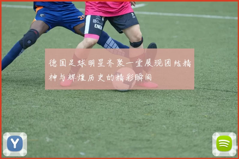 德国足球明星齐聚一堂展现团结精神与辉煌历史的精彩瞬间